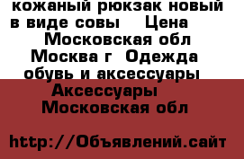 кожаный рюкзак новый в виде совы  › Цена ­ 600 - Московская обл., Москва г. Одежда, обувь и аксессуары » Аксессуары   . Московская обл.